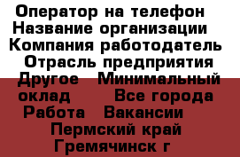 Оператор на телефон › Название организации ­ Компания-работодатель › Отрасль предприятия ­ Другое › Минимальный оклад ­ 1 - Все города Работа » Вакансии   . Пермский край,Гремячинск г.